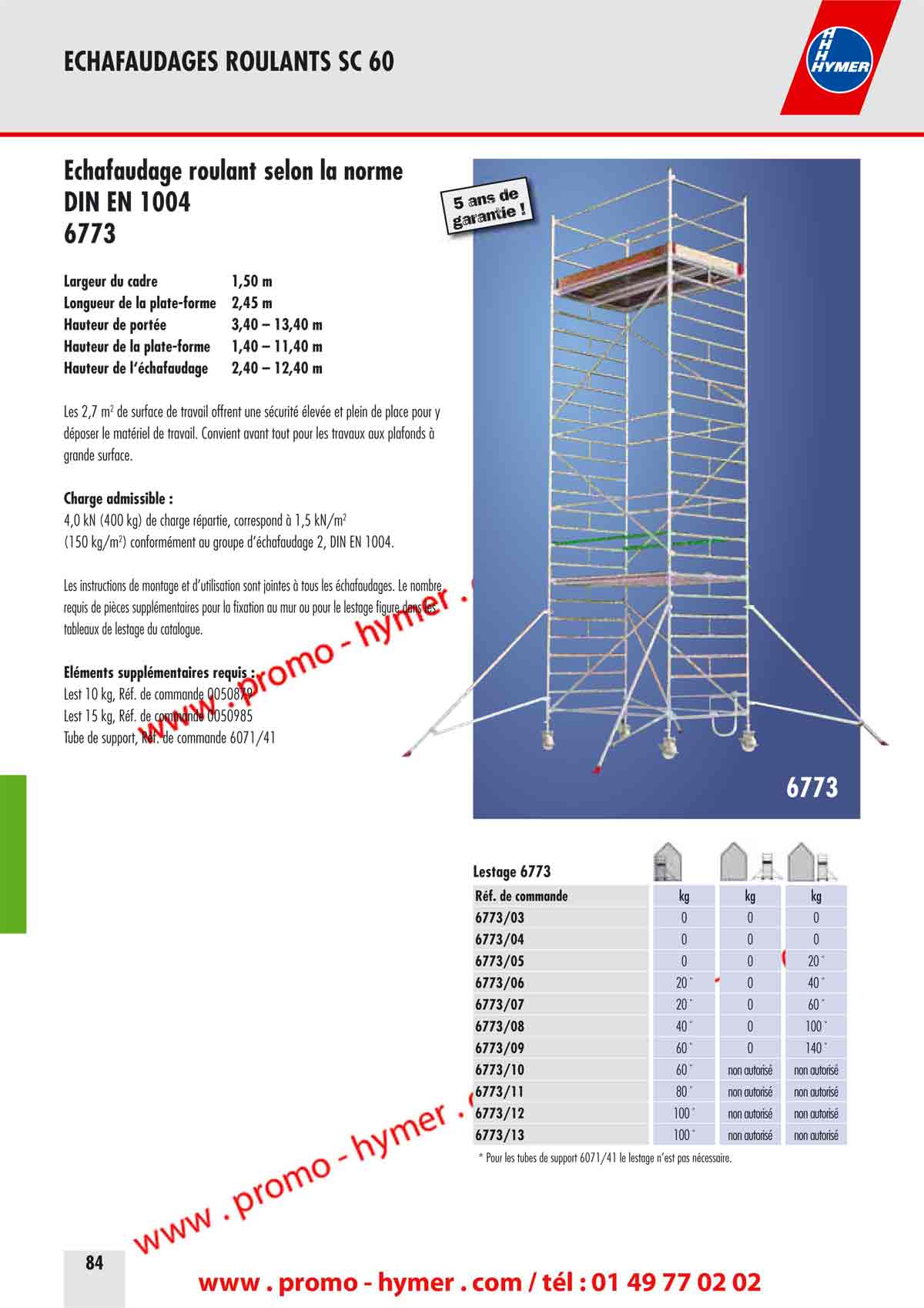 ECHAFAUDAGES ROULANTS SC 60 



�chafaudage roulant selon la norme 


DIN EN 1004 
6773 
Largeur du cadre 1,50 m 
Longueur de la plate-forme 2,45 m 
Hauteur de port�e 3,40 � 13,40 m 
Hauteur de la plate-forme 1,40 � 11,40 m 
Hauteur de l��chafaudage 2,40 � 12,40 m 

Les 2,7 m2 de surface de travail offrent une s�curit� �lev�e et plein de place pour y 
d�poser le mat�riel de travail. Convient avant tout pour les travaux aux plafonds � 
grande surface. 

Charge admissible : 

4,0 kN (400 kg) de charge r�partie, correspond � 1,5 kN/m2 
(150 kg/m2) conform�ment au groupe d��chafaudage 2, DIN EN 1004. 

Les instructions de montage et d�utilisation sont jointes � tous les �chafaudages. Le nombre 
requis de pi�ces suppl�mentaires pour la fixation au mur ou pour le lestage figure dans les 
tableaux de lestage du catalogue. 

�l�ments suppl�mentaires requis : 

Lest 10 kg, R�f. de commande 0050879 
Lest 15 kg, R�f. de commande 0050985 
Tube de support, R�f. de commande 6071/41 